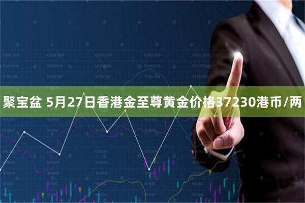 聚宝盆 5月27日香港金至尊黄金价格37230港币/两