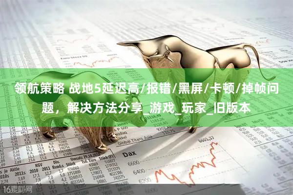 领航策略 战地5延迟高/报错/黑屏/卡顿/掉帧问题，解决方法分享_游戏_玩家_旧版本