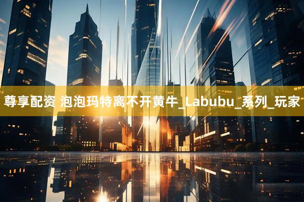 尊享配资 泡泡玛特离不开黄牛_Labubu_系列_玩家