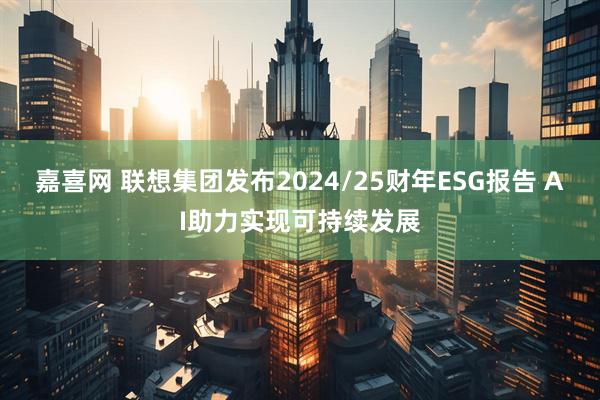 嘉喜网 联想集团发布2024/25财年ESG报告 AI助力实现可持续发展