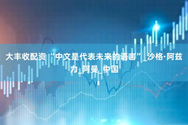 大丰收配资 “中文是代表未来的语言”_沙格·阿兹力_阿曼_中国
