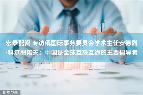 宏泰配资 专访俄国际事务委员会学术主任安德烈·科尔图诺夫：中国是全球互联互通的主要倡导者