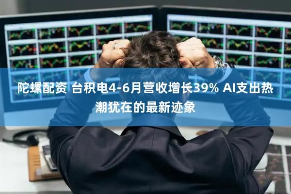 陀螺配资 台积电4-6月营收增长39% AI支出热潮犹在的最新迹象