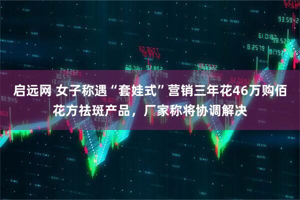 启远网 女子称遇“套娃式”营销三年花46万购佰花方祛斑产品，厂家称将协调解决