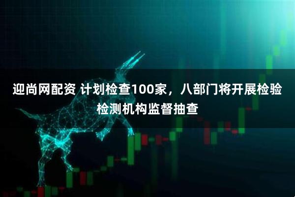迎尚网配资 计划检查100家，八部门将开展检验检测机构监督抽查