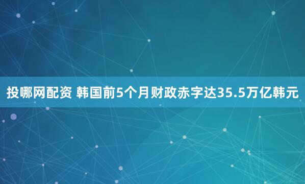 投哪网配资 韩国前5个月财政赤字达35.5万亿韩元