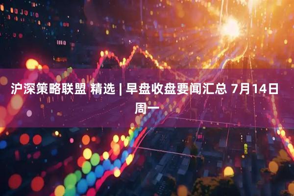 沪深策略联盟 精选 | 早盘收盘要闻汇总 7月14日 周一