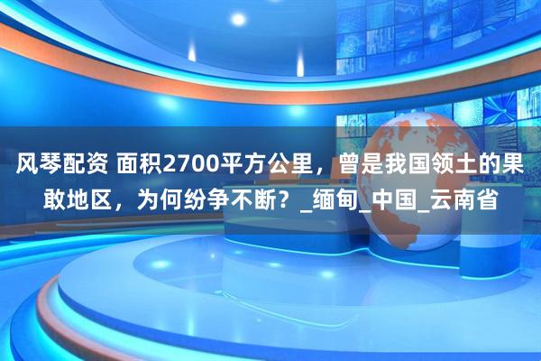 风琴配资 面积2700平方公里，曾是我国领土的果敢地区，为何纷争不断？_缅甸_中国_云南省