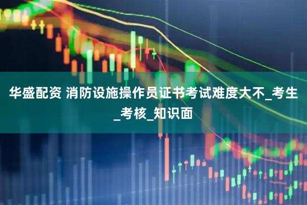 华盛配资 消防设施操作员证书考试难度大不_考生_考核_知识面
