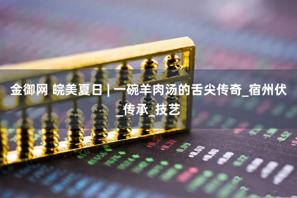 金御网 皖美夏日 | 一碗羊肉汤的舌尖传奇_宿州伏_传承_技艺