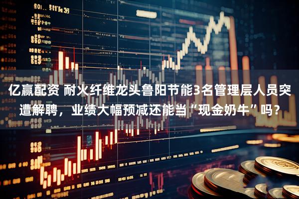 亿赢配资 耐火纤维龙头鲁阳节能3名管理层人员突遭解聘，业绩大幅预减还能当“现金奶牛”吗？