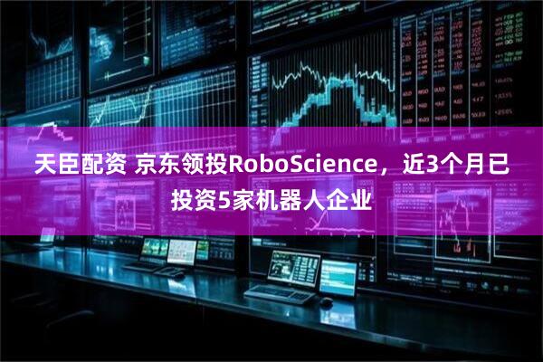 天臣配资 京东领投RoboScience，近3个月已投资5家机器人企业