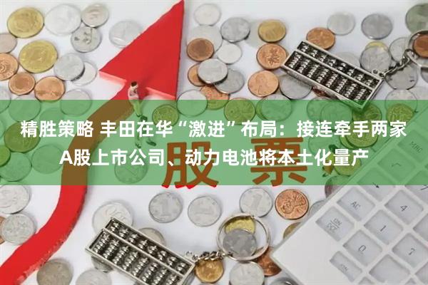 精胜策略 丰田在华“激进”布局：接连牵手两家A股上市公司、动力电池将本土化量产