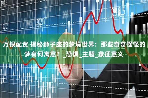 万银配资 揭秘狮子座的梦境世界：那些奇奇怪怪的梦有何寓意？_恐惧_主题_象征意义