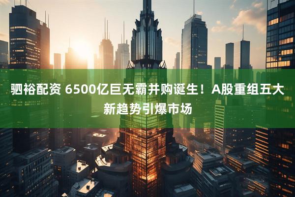 驷裕配资 6500亿巨无霸并购诞生！A股重组五大新趋势引爆市场