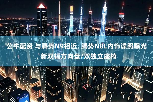 公牛配资 与腾势N9相近, 腾势N8L内饰谍照曝光, 新双辐方向盘/双独立座椅