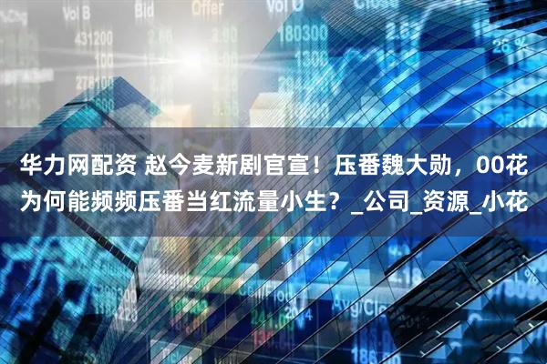 华力网配资 赵今麦新剧官宣！压番魏大勋，00花为何能频频压番当红流量小生？_公司_资源_小花