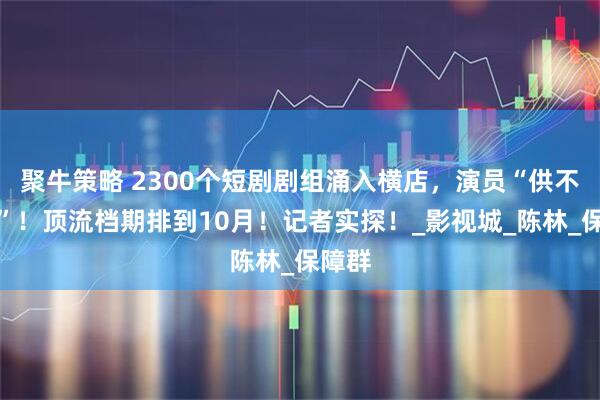 聚牛策略 2300个短剧剧组涌入横店，演员“供不应求”！顶流档期排到10月！记者实探！_影视城_陈林_保障群