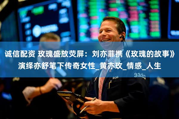 诚信配资 玫瑰盛放荧屏：刘亦菲携《玫瑰的故事》演绎亦舒笔下传奇女性_黄亦玫_情感_人生