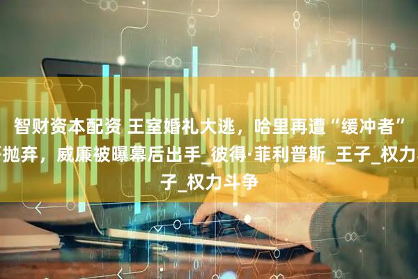 智财资本配资 王室婚礼大逃，哈里再遭“缓冲者”表哥抛弃，威廉被曝幕后出手_彼得·菲利普斯_王子_权力斗争