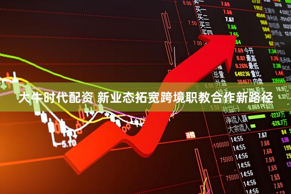 大牛时代配资 新业态拓宽跨境职教合作新路径