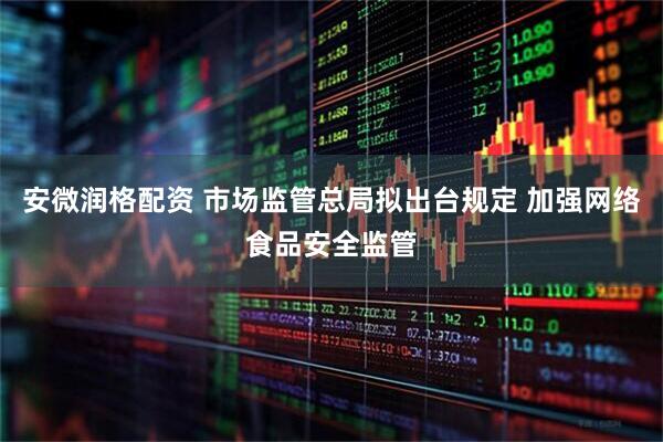 安微润格配资 市场监管总局拟出台规定 加强网络食品安全监管