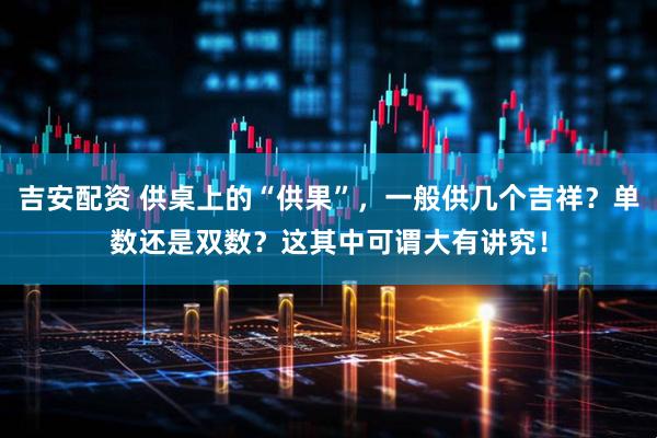 吉安配资 供桌上的“供果”，一般供几个吉祥？单数还是双数？这其中可谓大有讲究！