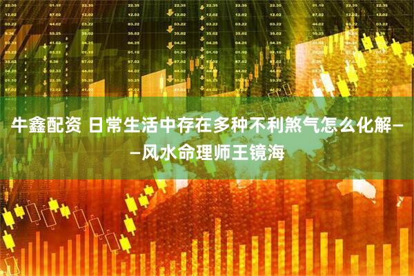 牛鑫配资 日常生活中存在多种不利煞气怎么化解——风水命理师王镜海