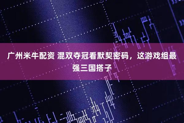 广州米牛配资 混双夺冠看默契密码，这游戏组最强三国搭子