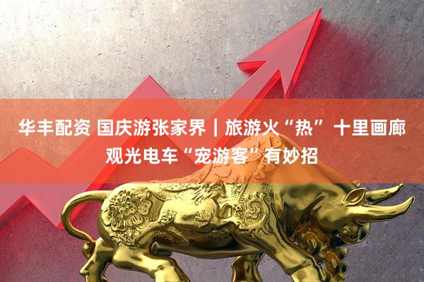 华丰配资 国庆游张家界｜旅游火“热” 十里画廊观光电车“宠游客”有妙招