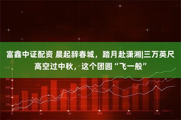 富鑫中证配资 晨起辞春城，踏月赴潇湘|三万英尺高空过中秋，这个团圆“飞一般”