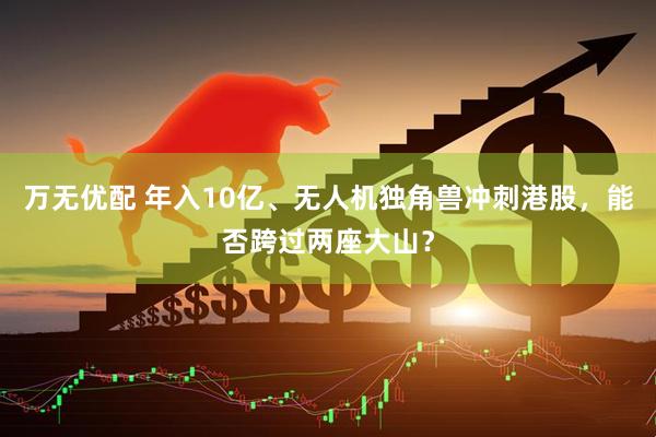 万无优配 年入10亿、无人机独角兽冲刺港股，能否跨过两座大山？