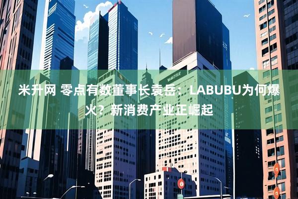 米升网 零点有数董事长袁岳：LABUBU为何爆火？新消费产业正崛起