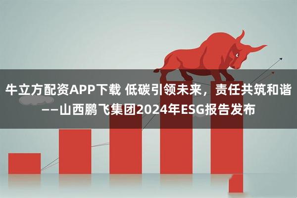 牛立方配资APP下载 低碳引领未来，责任共筑和谐——山西鹏飞集团2024年ESG报告发布