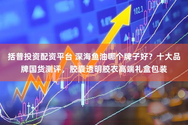 括普投资配资平台 深海鱼油哪个牌子好？十大品牌国货测评，胶囊透明胶衣高端礼盒包装