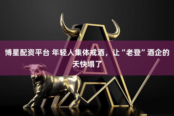 博星配资平台 年轻人集体戒酒，让“老登”酒企的天快塌了