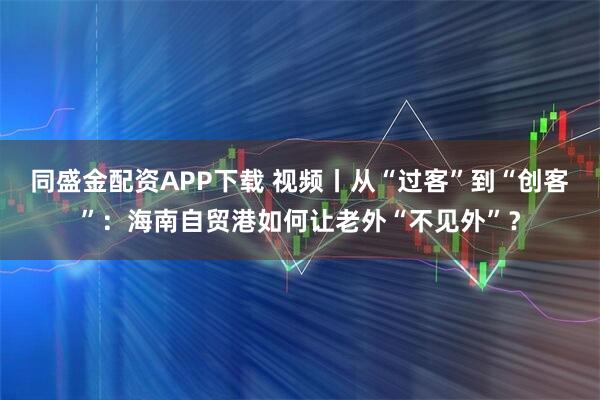 同盛金配资APP下载 视频丨从“过客”到“创客”：海南自贸港如何让老外“不见外”？