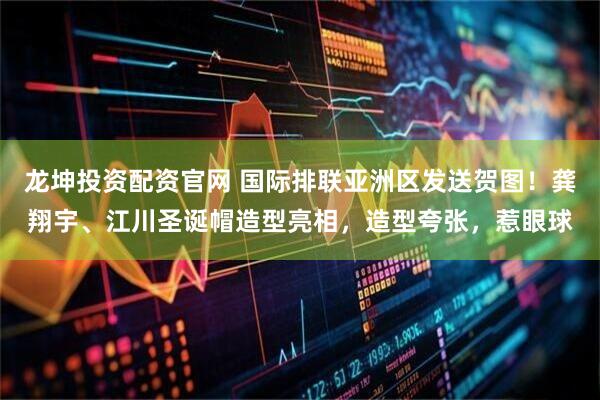 龙坤投资配资官网 国际排联亚洲区发送贺图！龚翔宇、江川圣诞帽造型亮相，造型夸张，惹眼球