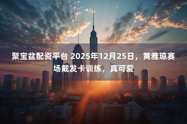 聚宝盆配资平台 2025年12月25日，黄雅琼赛场戴发卡训练，真可爱