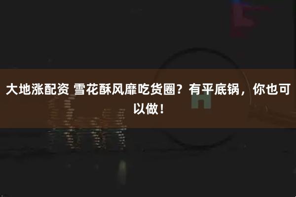 大地涨配资 雪花酥风靡吃货圈？有平底锅，你也可以做！