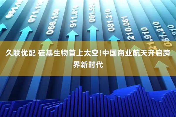 久联优配 硅基生物首上太空!中国商业航天开启跨界新时代