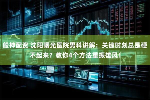 般神配资 沈阳曙光医院男科讲解：关键时刻总是硬不起来？教你4个方法重振雄风！